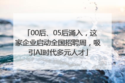 00后、05后涌入，这家企业启动全国招聘周，吸引AI时代多元人才