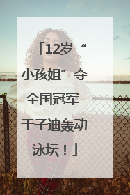 12岁“小孩姐”夺全国冠军 于子迪轰动泳坛！