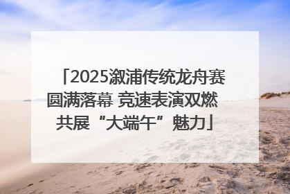 2025溆浦传统龙舟赛圆满落幕 竞速表演双燃 共展“大端午”魅力