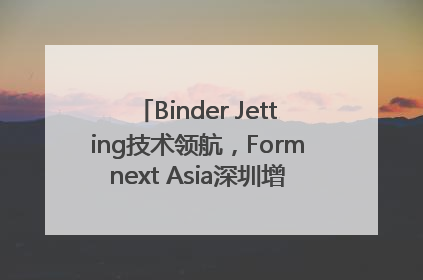 Binder Jetting技术领航，Formnext Asia深圳增材展解锁产业新动能